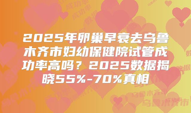 2025年卵巢早衰去乌鲁木齐市妇幼保健院试管成功率高吗？2025数据揭晓55%-70%真相