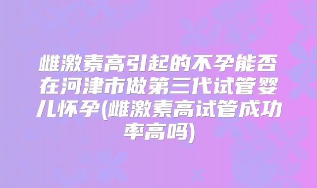 雌激素高引起的不孕能否在河津市做第三代试管婴儿怀孕(雌激素高试管成功率高吗)