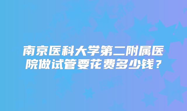 南京医科大学第二附属医院做试管要花费多少钱？