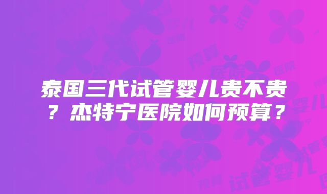 泰国三代试管婴儿贵不贵？杰特宁医院如何预算？