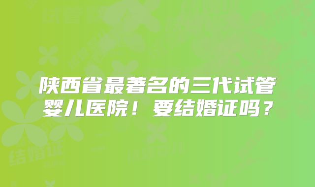 陕西省最著名的三代试管婴儿医院！要结婚证吗？