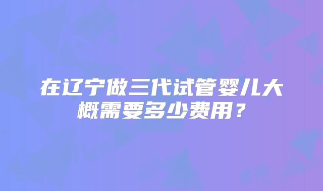 在辽宁做三代试管婴儿大概需要多少费用？