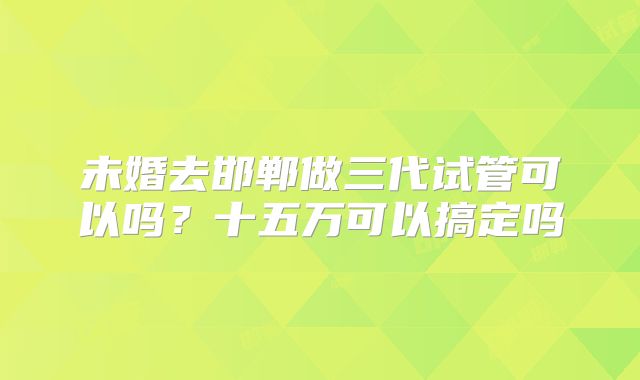 未婚去邯郸做三代试管可以吗？十五万可以搞定吗