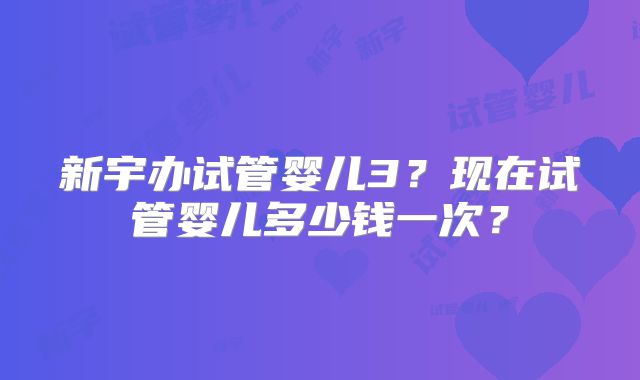 新宇办试管婴儿3？现在试管婴儿多少钱一次？