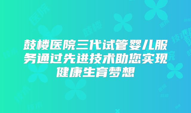 鼓楼医院三代试管婴儿服务通过先进技术助您实现健康生育梦想