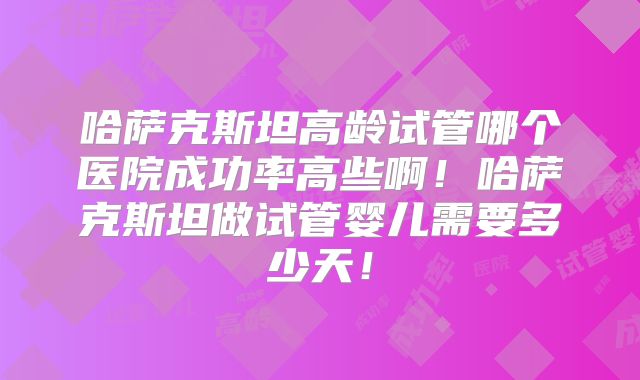哈萨克斯坦高龄试管哪个医院成功率高些啊！哈萨克斯坦做试管婴儿需要多少天！