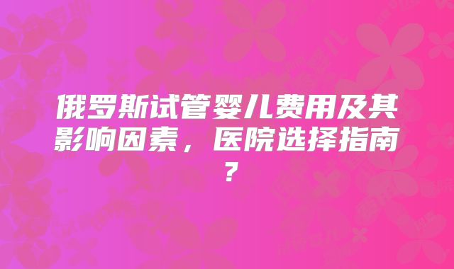 俄罗斯试管婴儿费用及其影响因素，医院选择指南？