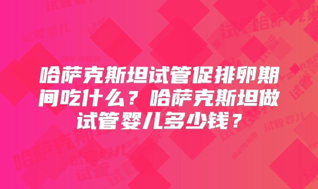 哈萨克斯坦试管促排卵期间吃什么？哈萨克斯坦做试管婴儿多少钱？