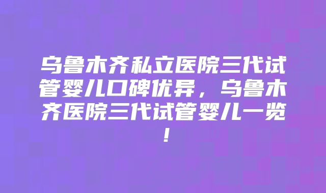 乌鲁木齐私立医院三代试管婴儿口碑优异，乌鲁木齐医院三代试管婴儿一览！