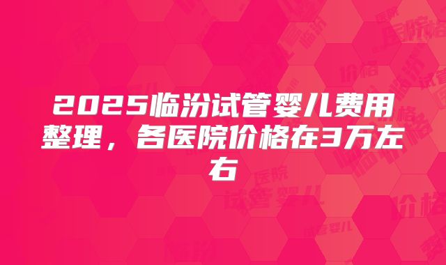 2025临汾试管婴儿费用整理，各医院价格在3万左右