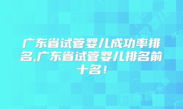 广东省试管婴儿成功率排名,广东省试管婴儿排名前十名！