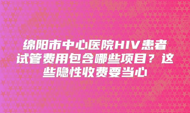 绵阳市中心医院HIV患者试管费用包含哪些项目?这些隐性收费要当心