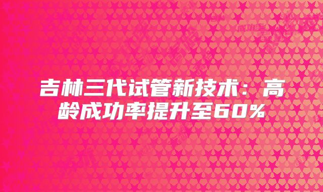 吉林三代试管新技术:高龄成功率提升至60%