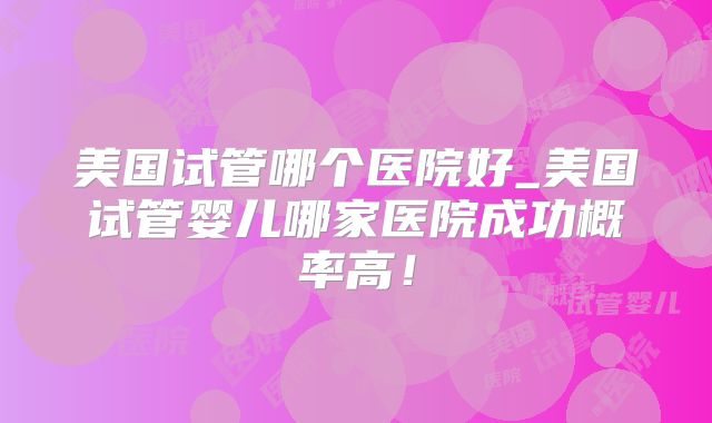 美国试管哪个医院好_美国试管婴儿哪家医院成功概率高!