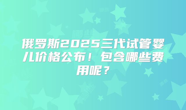 俄罗斯2025三代试管婴儿价格公布！包含哪些费用呢？