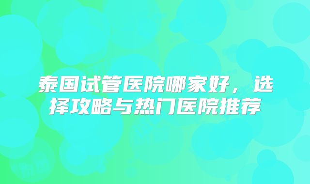 泰国试管医院哪家好，选择攻略与热门医院推荐