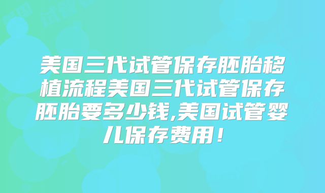 美国三代试管保存胚胎移植流程美国三代试管保存胚胎要多少钱,美国试管婴儿保存费用！
