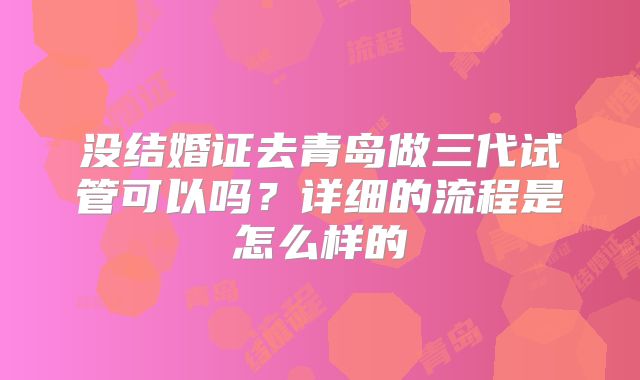 没结婚证去青岛做三代试管可以吗？详细的流程是怎么样的