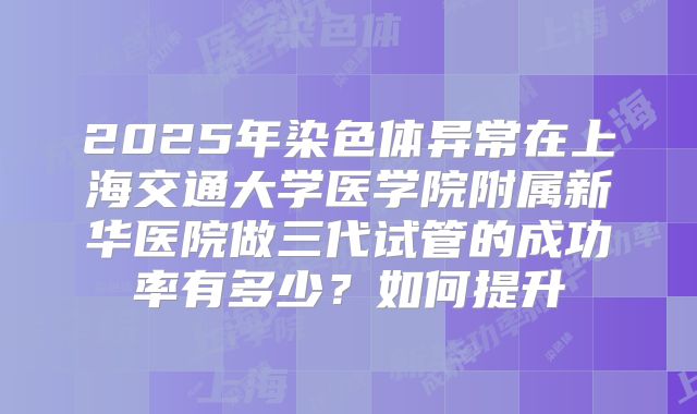 2025年染色体异常在上海交通大学医学院附属新华医院做三代试管的成功率有多少?如何提升