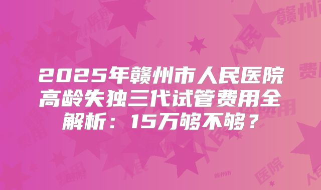 2025年赣州市人民医院高龄失独三代试管费用全解析：15万够不够？