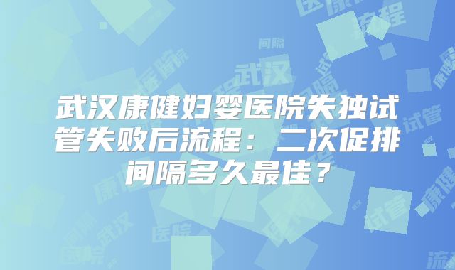 武汉康健妇婴医院失独试管失败后流程：二次促排间隔多久最佳？