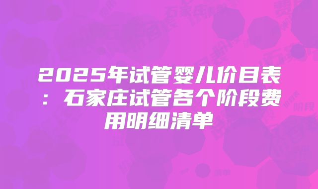 2025年试管婴儿价目表:石家庄试管各个阶段费用明细清单
