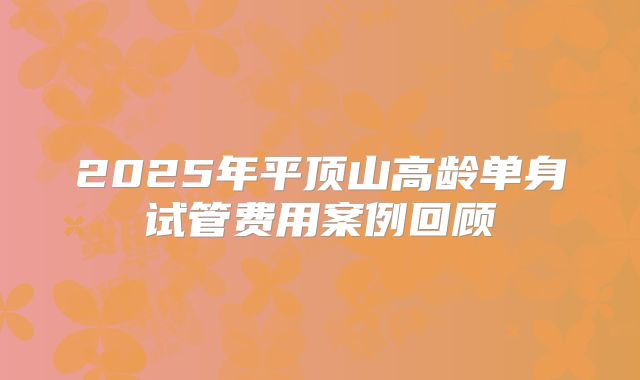 2025年平顶山高龄单身试管费用案例回顾