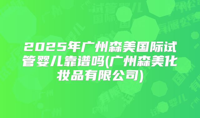 2025年广州森美国际试管婴儿靠谱吗(广州森美化妆品有限公司)