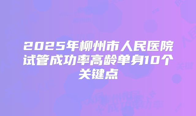 2025年柳州市人民医院试管成功率高龄单身10个关键点