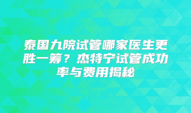 泰国九院试管哪家医生更胜一筹？杰特宁试管成功率与费用揭秘