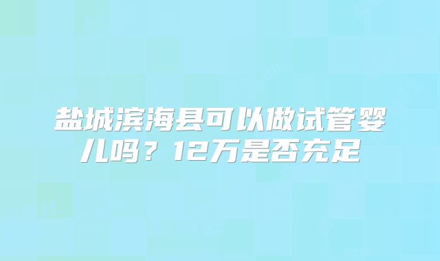 盐城滨海县可以做试管婴儿吗?12万是否充足