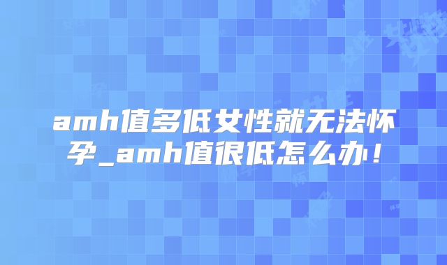 amh值多低女性就无法怀孕_amh值很低怎么办！