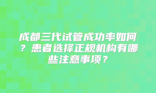 成都三代试管成功率如何？患者选择正规机构有哪些注意事项？