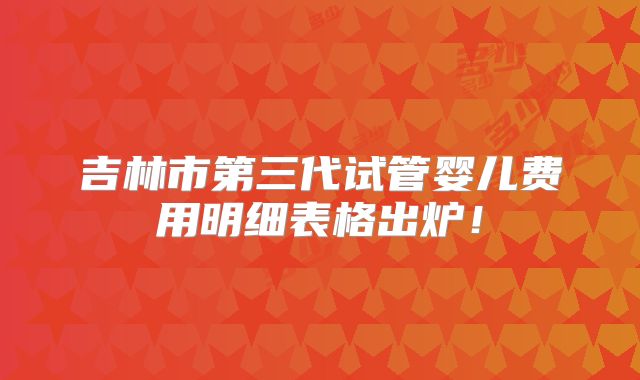 吉林市第三代试管婴儿费用明细表格出炉！