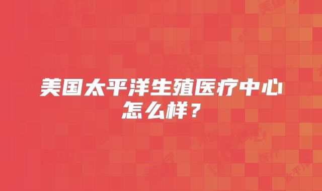 美国太平洋生殖医疗中心怎么样?