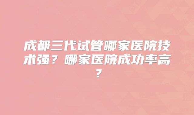 成都三代试管哪家医院技术强？哪家医院成功率高？
