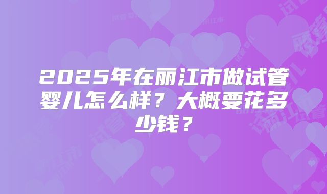2025年在丽江市做试管婴儿怎么样？大概要花多少钱？