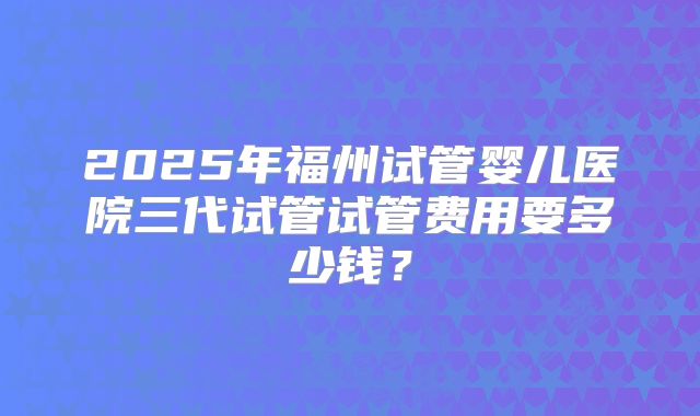 2025年福州试管婴儿医院三代试管试管费用要多少钱?