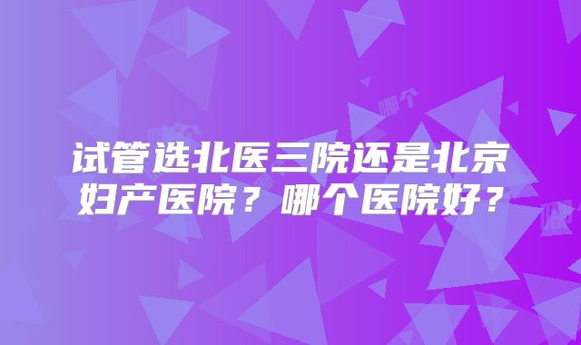 试管选北医三院还是北京妇产医院？哪个医院好？