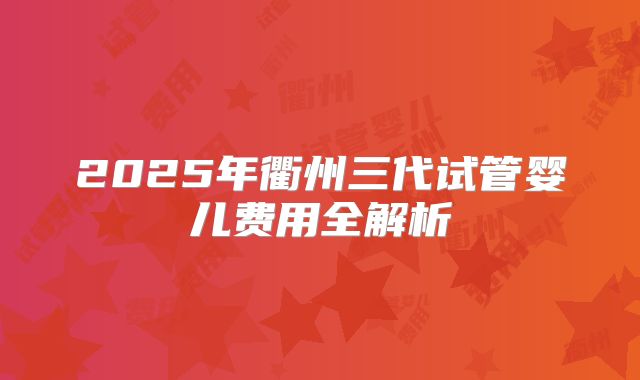 2025年衢州三代试管婴儿费用全解析