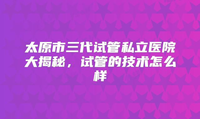 太原市三代试管私立医院大揭秘，试管的技术怎么样