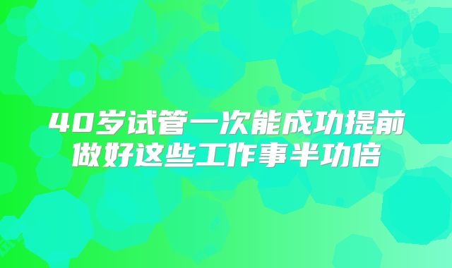 40岁试管一次能成功提前做好这些工作事半功倍