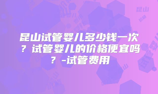 昆山试管婴儿多少钱一次？试管婴儿的价格便宜吗？-试管费用