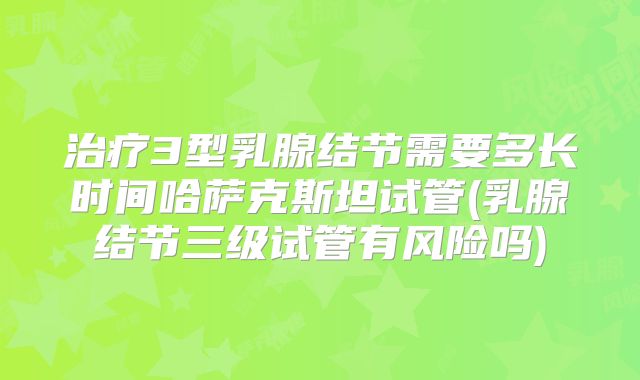治疗3型乳腺结节需要多长时间哈萨克斯坦试管(乳腺结节三级试管有风险吗)