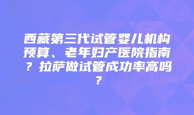 西藏第三代试管婴儿机构预算、老年妇产医院指南？拉萨做试管成功率高吗？