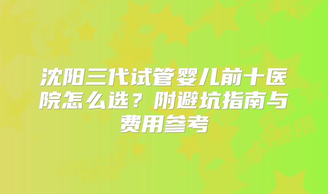 沈阳三代试管婴儿前十医院怎么选？附避坑指南与费用参考
