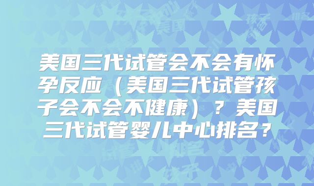 美国三代试管会不会有怀孕反应（美国三代试管孩子会不会不健康）？美国三代试管婴儿中心排名？