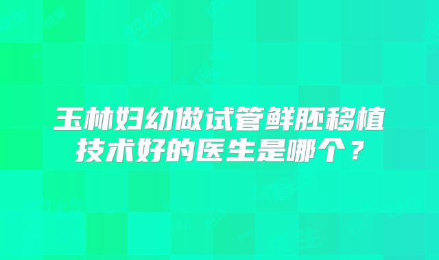 玉林妇幼做试管鲜胚移植技术好的医生是哪个？