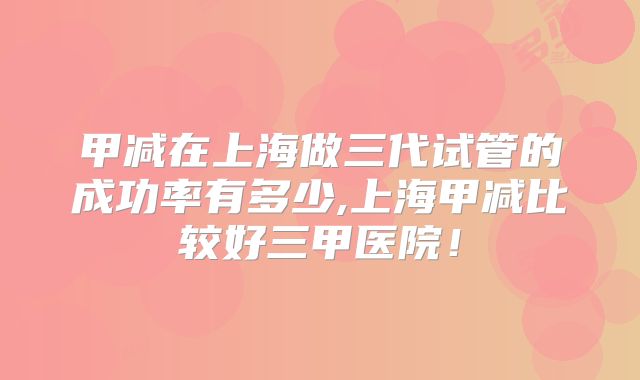 甲减在上海做三代试管的成功率有多少,上海甲减比较好三甲医院！