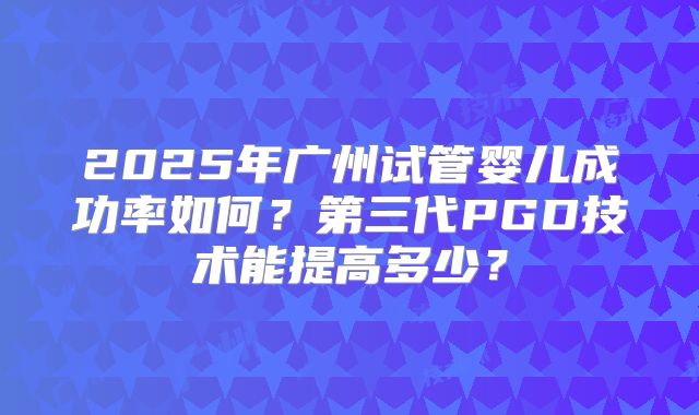 2025年广州试管婴儿成功率如何？第三代PGD技术能提高多少？